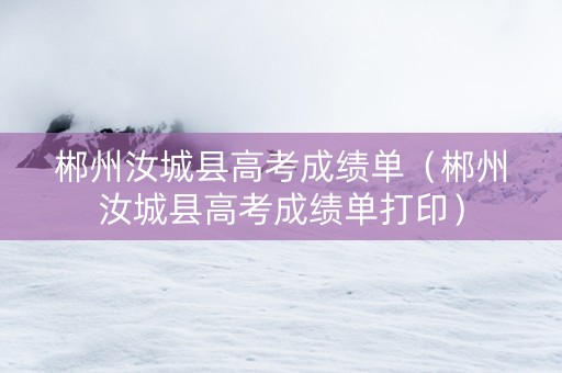 郴州汝城县高考成绩单（郴州汝城县高考成绩单打印）
