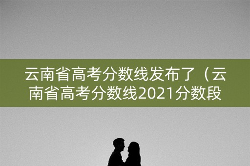 云南省高考分数线发布了（云南省高考分数线2021分数段）