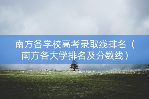 南方各学校高考录取线排名（南方各大学排名及分数线）