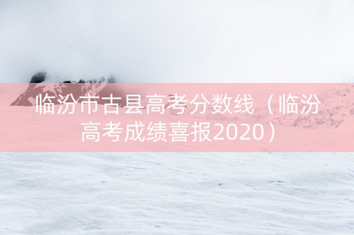临汾市古县高考分数线（临汾高考成绩喜报2020）