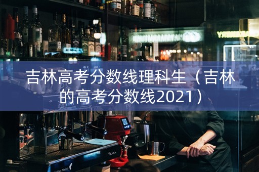 吉林高考分数线理科生（吉林的高考分数线2021）