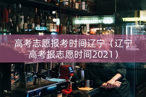 高考志愿报考时间辽宁（辽宁高考报志愿时间2021）