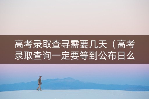 高考录取查寻需要几天（高考录取查询一定要等到公布日么）