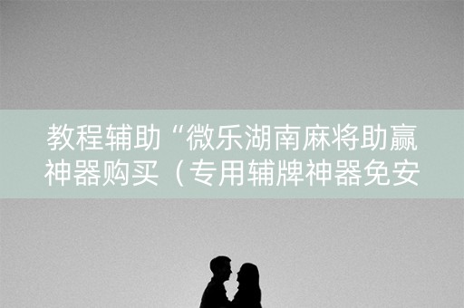 教程辅助“微乐湖南麻将助赢神器购买（专用辅牌神器免安装）