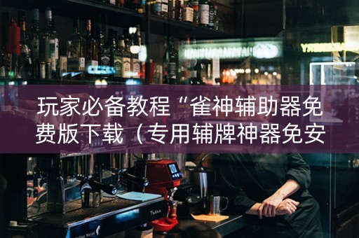 玩家必备教程“雀神辅助器免费版下载（专用辅牌神器免安装）