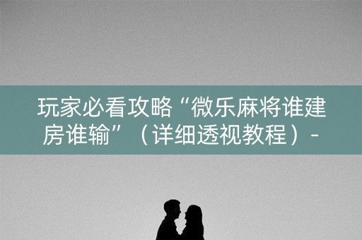 玩家必看攻略“微乐麻将谁建房谁输”（详细透视教程）-哔哩哔哩