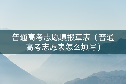 普通高考志愿填报草表（普通高考志愿表怎么填写）