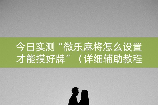 今日实测“微乐麻将怎么设置才能摸好牌”（详细辅助教程）-哔哩哔哩