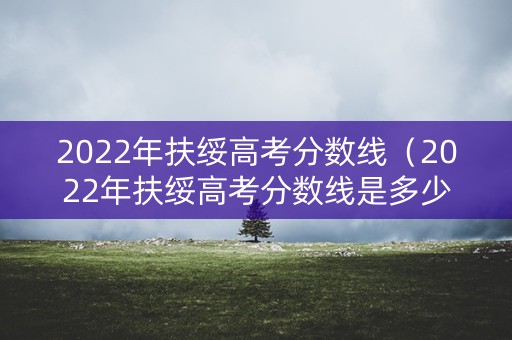 2022年扶绥高考分数线（2022年扶绥高考分数线是多少）