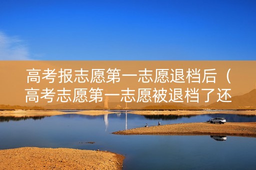 高考报志愿第一志愿退档后（高考志愿第一志愿被退档了还会被第二志愿录取吗）