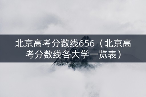 北京高考分数线656（北京高考分数线各大学一览表）