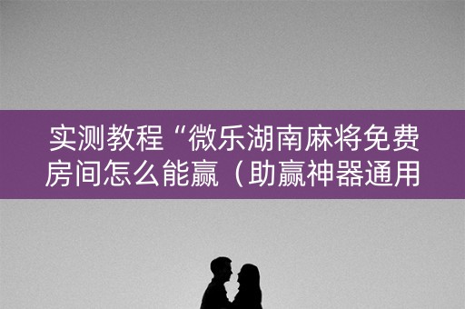 实测教程“微乐湖南麻将免费房间怎么能赢（助赢神器通用版）