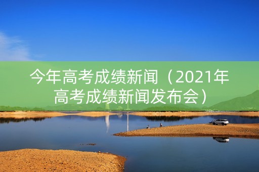 今年高考成绩新闻（2021年高考成绩新闻发布会）