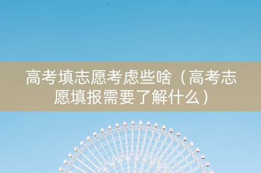 高考填志愿考虑些啥（高考志愿填报需要了解什么）