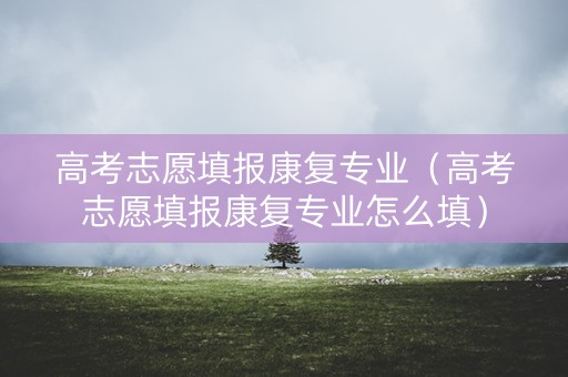 高考志愿填报康复专业（高考志愿填报康复专业怎么填）