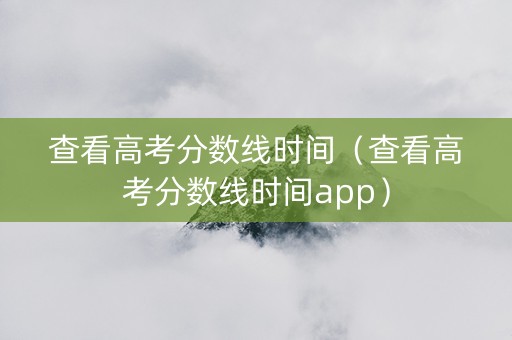 查看高考分数线时间（查看高考分数线时间app）