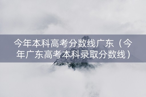 今年本科高考分数线广东（今年广东高考本科录取分数线）