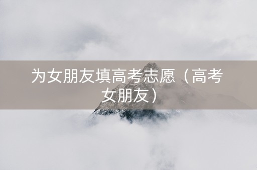 为女朋友填高考志愿（高考 女朋友）