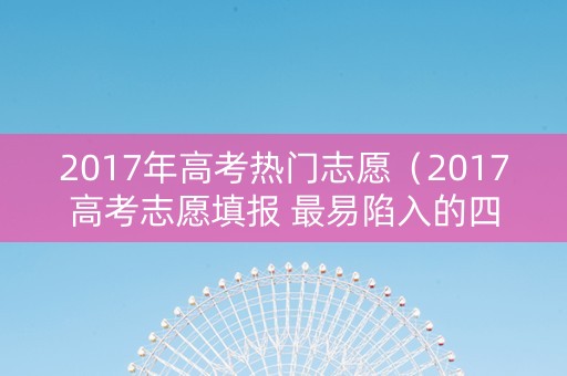 2017年高考热门志愿（2017高考志愿填报 最易陷入的四大误区）