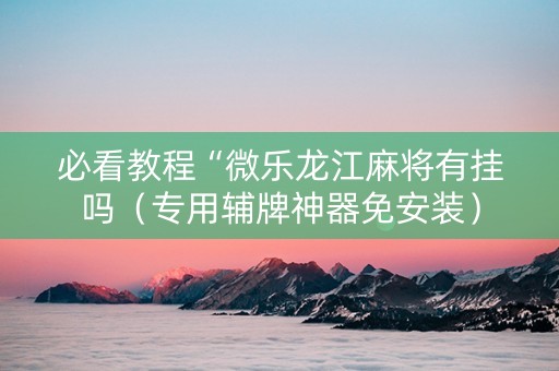 必看教程“微乐龙江麻将有挂吗（专用辅牌神器免安装）