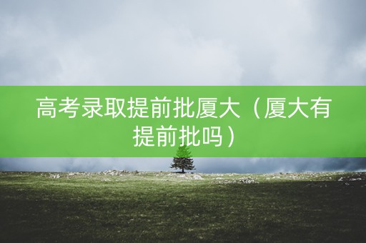 高考录取提前批厦大（厦大有提前批吗）
