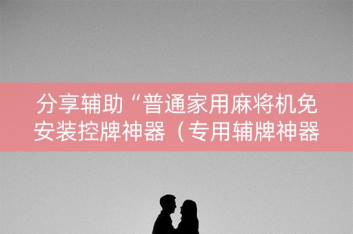 分享辅助“普通家用麻将机免安装控牌神器（专用辅牌神器免安装）