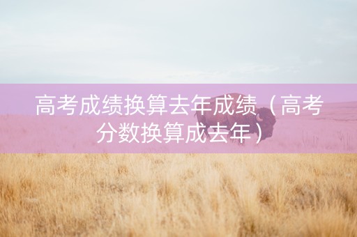 高考成绩换算去年成绩（高考分数换算成去年）