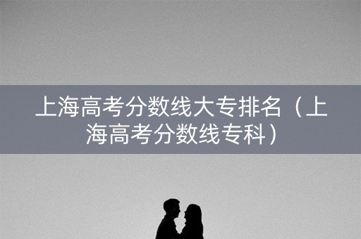 上海高考分数线大专排名（上海高考分数线专科）