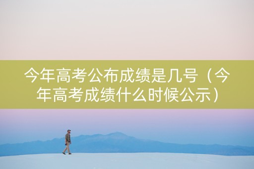 今年高考公布成绩是几号（今年高考成绩什么时候公示）