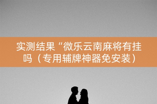 实测结果“微乐云南麻将有挂吗（专用辅牌神器免安装）