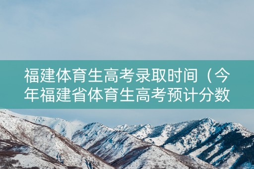 福建体育生高考录取时间（今年福建省体育生高考预计分数）
