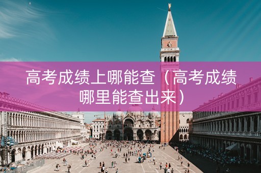 高考成绩上哪能查（高考成绩哪里能查出来）