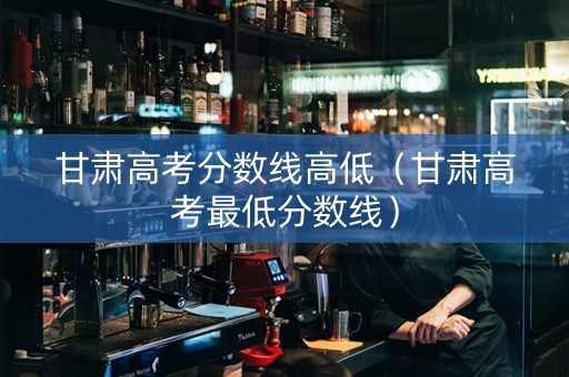 甘肃高考分数线高低（甘肃高考最低分数线）