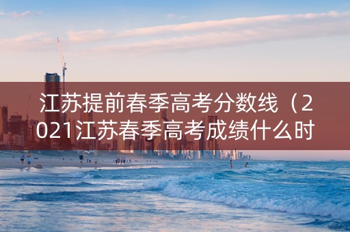 江苏提前春季高考分数线（2021江苏春季高考成绩什么时候公布）