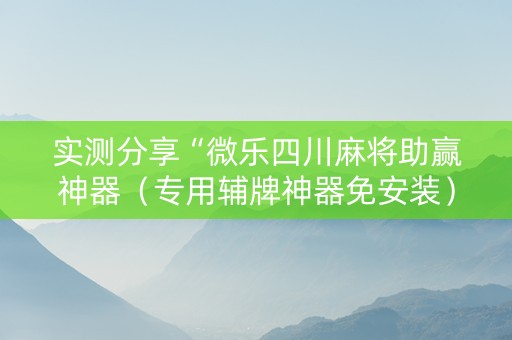 实测分享“微乐四川麻将助赢神器（专用辅牌神器免安装）