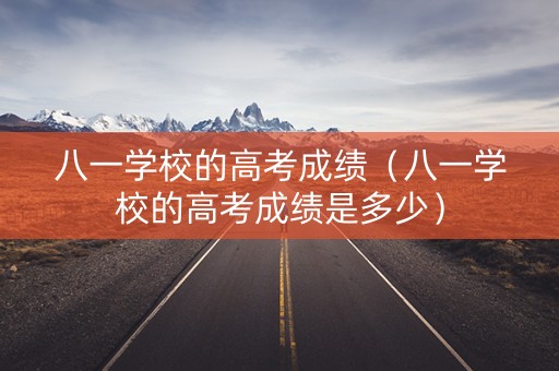 八一学校的高考成绩（八一学校的高考成绩是多少）