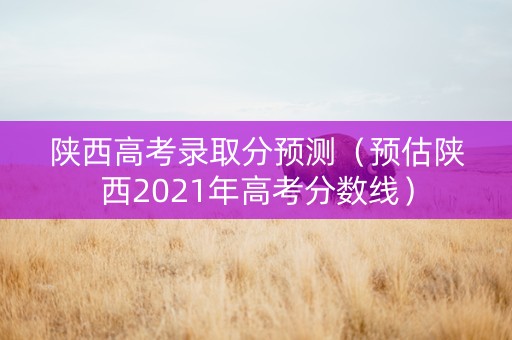 陕西高考录取分预测（预估陕西2021年高考分数线）