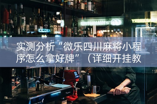 实测分析“微乐四川麻将小程序怎么拿好牌”（详细开挂教程）-哔哩哔哩