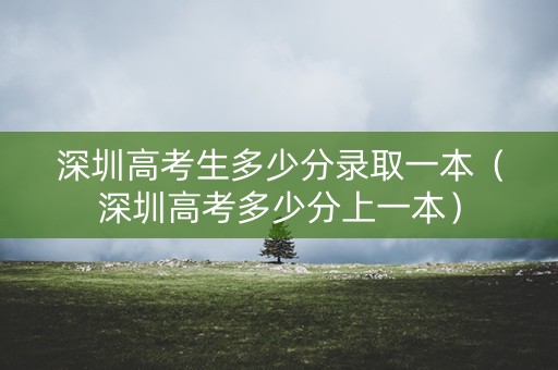深圳高考生多少分录取一本（深圳高考多少分上一本）