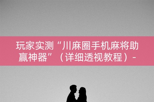 玩家实测“川麻圈手机麻将助赢神器”（详细透视教程）-哔哩哔哩
