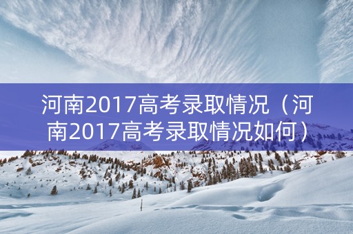 河南2017高考录取情况（河南2017高考录取情况如何）