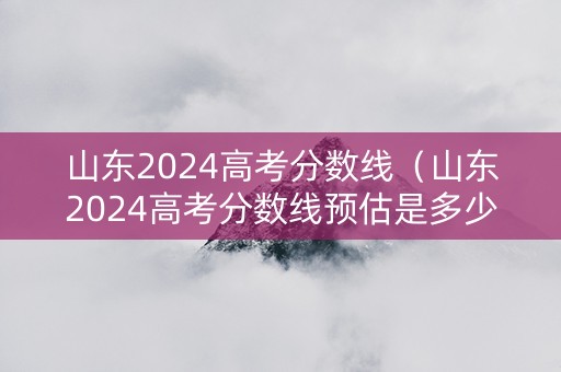 山东2024高考分数线（山东2024高考分数线预估是多少）