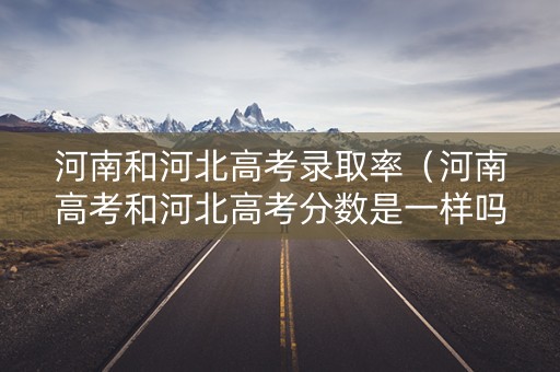 河南和河北高考录取率（河南高考和河北高考分数是一样吗）