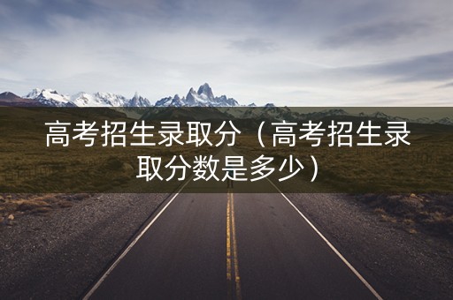 高考招生录取分（高考招生录取分数是多少）