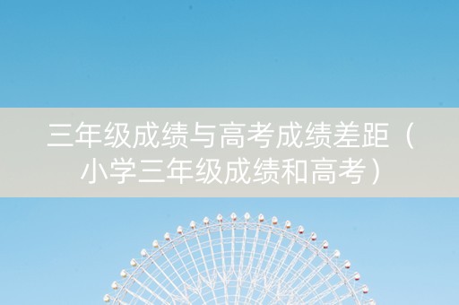三年级成绩与高考成绩差距（小学三年级成绩和高考）