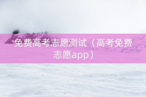 免费高考志愿测试（高考免费志愿app）