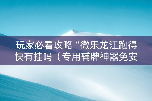 玩家必看攻略“微乐龙江跑得快有挂吗（专用辅牌神器免安装）