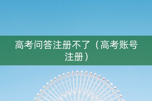 高考问答注册不了（高考账号注册）