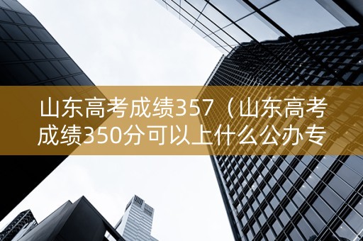 山东高考成绩357（山东高考成绩350分可以上什么公办专科）