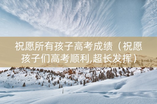 祝愿所有孩子高考成绩（祝愿孩子们高考顺利,超长发挥）